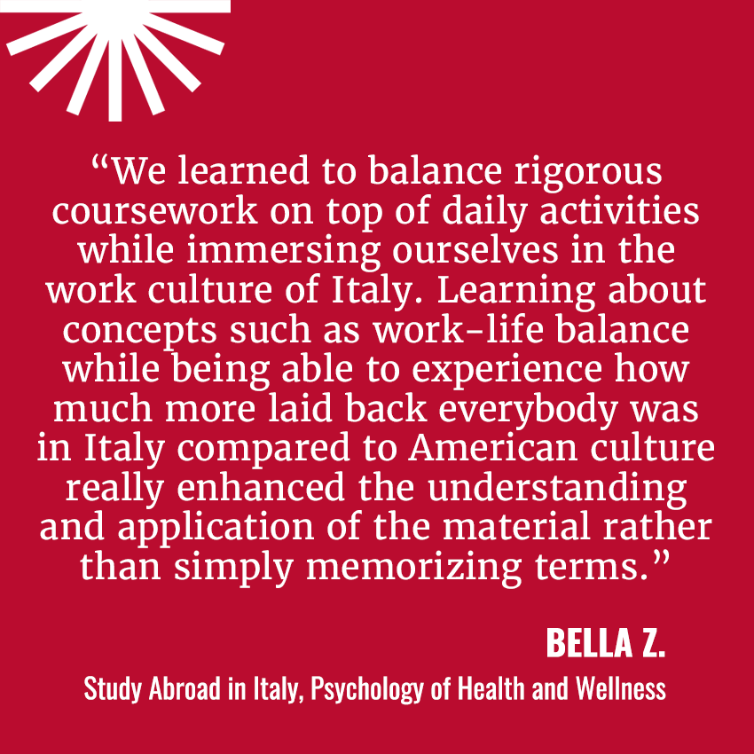 “We learned to balance rigorous coursework on top of daily activities while immersing ourselves in the work culture of Italy. Learning about concepts such as work-life balance while being able to experience how much more laid back everybody was in Italy compared to American culture really enhanced the understanding and application of the material rather than simply memorizing terms.”&nbsp;  Bella Z. / Study Abroad in Italy, Psychology of Health and Wellness